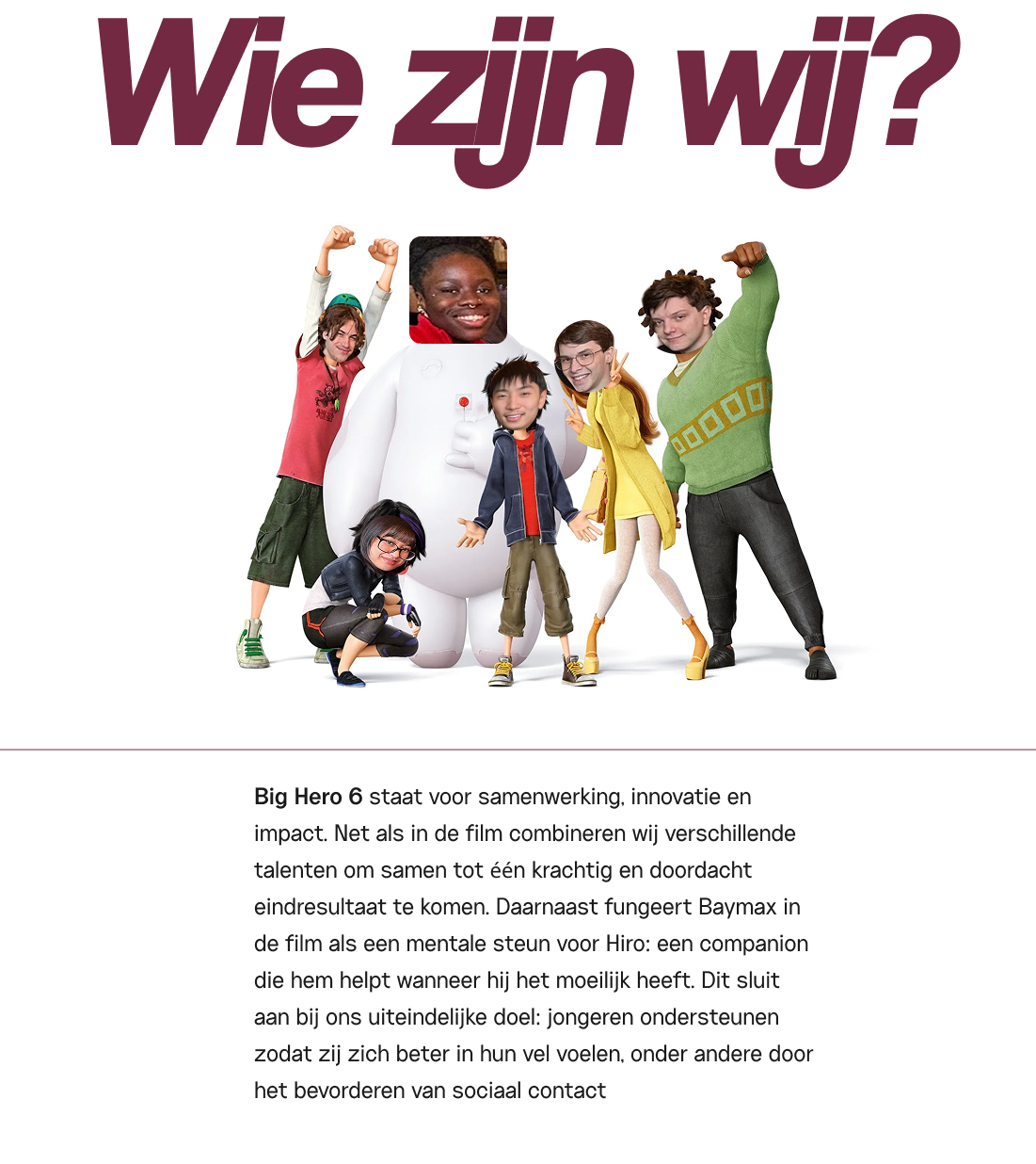 Wie zijn wij?... Big Hero 6 staat voor samenwerking, innovatie en impact. Net als in de film combineren wij verschillende talenten om samen tot één krachtig en doordacht eindresultaat te komen. Daarnaast fungeert Baymax in de film als een mentale steun voor Hiro: een companion die hem helpt wanneer hij het moeilijk heeft. Dit sluit aan bij ons uiteindelijke doel: jongeren ondersteunen zodat zij zich beter in hun vel voelen, onder andere door het bevorderen van sociaal contact